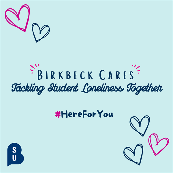 Campaign Created by William Sarenden. 
Recent reports highlight that students feel lonely ‘most’ or ‘all’ of the time while at university. Join the Birkbeck Cares Campaign in combating student loneliness and raising awareness about Mental Health. We want Birkbeck to be a place for everyone,
one where no-one feels lonely.